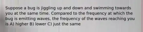 Suppose a bug is jiggling up and down and swimming towards you at the same time. Compared to the frequency at which the bug is emitting waves, the frequency of the waves reaching you is A) higher B) lower C) just the same