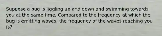 Suppose a bug is jiggling up and down and swimming towards you at the same time. Compared to the frequency at which the bug is emitting waves, the frequency of the waves reaching you is?