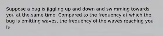 Suppose a bug is jiggling up and down and swimming towards you at the same time. Compared to the frequency at which the bug is emitting waves, the frequency of the waves reaching you is