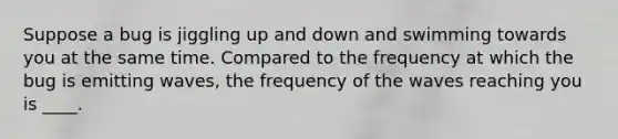 Suppose a bug is jiggling up and down and swimming towards you at the same time. Compared to the frequency at which the bug is emitting waves, the frequency of the waves reaching you is ____.