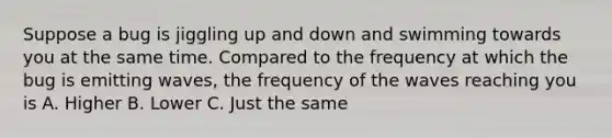 Suppose a bug is jiggling up and down and swimming towards you at the same time. Compared to the frequency at which the bug is emitting waves, the frequency of the waves reaching you is A. Higher B. Lower C. Just the same