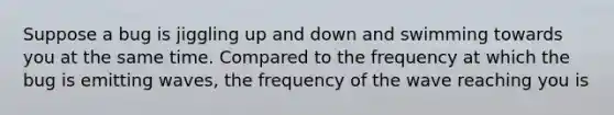 Suppose a bug is jiggling up and down and swimming towards you at the same time. Compared to the frequency at which the bug is emitting waves, the frequency of the wave reaching you is