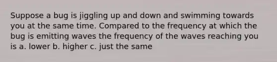 Suppose a bug is jiggling up and down and swimming towards you at the same time. Compared to the frequency at which the bug is emitting waves the frequency of the waves reaching you is a. lower b. higher c. just the same