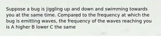 Suppose a bug is jiggling up and down and swimming towards you at the same time. Compared to the frequency at which the bug is emitting waves, the frequency of the waves reaching you is A higher B lower C the same