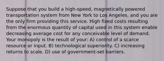 Suppose that you build a high-speed, magnetically powered transportation system from New York to Los Angeles, and you are the only firm providing this service. High fixed costs resulting from the enormous quantity of capital used in this system enable decreasing average cost for any conceivable level of demand. Your monopoly is the result of your: A) control of a scarce resource or input. B) technological superiority. C) increasing returns to scale. D) use of government-set barriers.