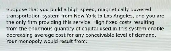 Suppose that you build a high-speed, magnetically powered transportation system from New York to Los Angeles, and you are the only firm providing this service. High fixed costs resulting from the enormous quantity of capital used in this system enable decreasing average cost for any conceivable level of demand. Your monopoly would result from: