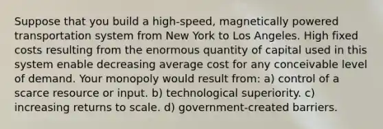 Suppose that you build a high-speed, magnetically powered transportation system from New York to Los Angeles. High fixed costs resulting from the enormous quantity of capital used in this system enable decreasing average cost for any conceivable level of demand. Your monopoly would result from: a) control of a scarce resource or input. b) technological superiority. c) increasing returns to scale. d) government-created barriers.