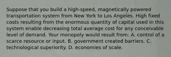 Suppose that you build a high-speed, magnetically powered transportation system from New York to Los Angeles. High fixed costs resulting from the enormous quantity of capital used in this system enable decreasing total average cost for any conceivable level of demand. Your monopoly would result from: A. control of a scarce resource or input. B. government created barriers. C. technological superiority. D. economies of scale.