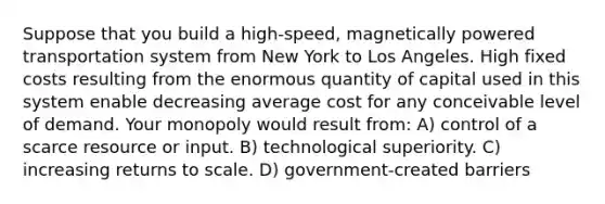 Suppose that you build a high-speed, magnetically powered transportation system from New York to Los Angeles. High fixed costs resulting from the enormous quantity of capital used in this system enable decreasing average cost for any conceivable level of demand. Your monopoly would result from: A) control of a scarce resource or input. B) technological superiority. C) increasing returns to scale. D) government-created barriers