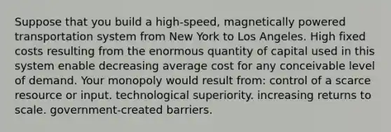 Suppose that you build a high-speed, magnetically powered transportation system from New York to Los Angeles. High fixed costs resulting from the enormous quantity of capital used in this system enable decreasing average cost for any conceivable level of demand. Your monopoly would result from: control of a scarce resource or input. technological superiority. increasing returns to scale. government-created barriers.