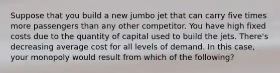 Suppose that you build a new jumbo jet that can carry five times more passengers than any other competitor. You have high fixed costs due to the quantity of capital used to build the jets. There's decreasing average cost for all levels of demand. In this case, your monopoly would result from which of the following?