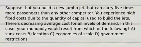 Suppose that you build a new jumbo jet that can carry five times more passengers than any other competitor. You experience high fixed costs due to the quantity of capital used to build the jets. There's decreasing average cost for all levels of demand. In this case, your monopoly would result from which of the following? A) sunk costs B) location C) economies of scale D) government restrictions