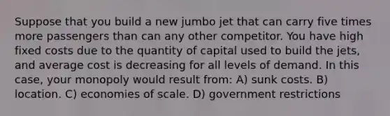 Suppose that you build a new jumbo jet that can carry five times more passengers than can any other competitor. You have high fixed costs due to the quantity of capital used to build the jets, and average cost is decreasing for all levels of demand. In this case, your monopoly would result from: A) sunk costs. B) location. C) economies of scale. D) government restrictions