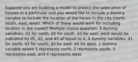 Suppose you are building a model to predict the sales price of houses in a particular and you would like to include a dummy variable to include the location of the house in the city (north, south, east, west). Which of these would work for including location in the model? Multiple choice question. 3 dummy variables; d1 for north, d2 for south, d3 for east, west would be indicated by d1, d2, and d3 all equal to 0. 4 dummy variables; d1 for north, d2 for south, d3 for east, d4 for west. 1 dummy variable where 1 represents north, 2 represents south, 3 represents east, and 4 represents west.