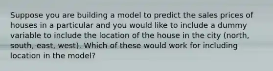 Suppose you are building a model to predict the sales prices of houses in a particular and you would like to include a dummy variable to include the location of the house in the city (north, south, east, west). Which of these would work for including location in the model?