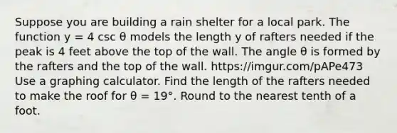 Suppose you are building a rain shelter for a local park. The function y = 4 csc θ models the length y of rafters needed if the peak is 4 feet above the top of the wall. The angle θ is formed by the rafters and the top of the wall. https://imgur.com/pAPe473 Use a graphing calculator. Find the length of the rafters needed to make the roof for θ = 19°. Round to the nearest tenth of a foot.