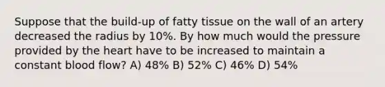 Suppose that the build-up of fatty tissue on the wall of an artery decreased the radius by 10%. By how much would the pressure provided by the heart have to be increased to maintain a constant blood flow? A) 48% B) 52% C) 46% D) 54%