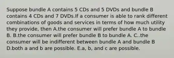 Suppose bundle A contains 5 CDs and 5 DVDs and bundle B contains 4 CDs and 7 DVDs.If a consumer is able to rank different combinations of goods and services in terms of how much utility they provide, then A.the consumer will prefer bundle A to bundle B. B.the consumer will prefer bundle B to bundle A. C..the consumer will be indifferent between bundle A and bundle B D.both a and b are possible. E.a, b, and c are possible.