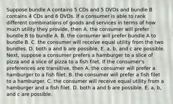 Suppose bundle A contains 5 CDs and 5 DVDs and bundle B contains 4 CDs and 6 DVDs. If a consumer is able to rank different combinations of goods and services in terms of how much utility they​ provide, then A. the consumer will prefer bundle B to bundle A. B. the consumer will prefer bundle A to bundle B. C. the consumer will receive equal utility from the two bundles. D. both a and b are possible. E. ​a, b, and c are possible. ​Next, suppose a consumer prefers a hamburger to a slice of pizza and a slice of pizza to a fish filet. If the​ consumer's preferences are​ transitive, then A. the consumer will prefer a hamburger to a fish filet. B. the consumer will prefer a fish filet to a hamburger. C. the consumer will receive equal utility from a hamburger and a fish filet. D. both a and b are possible. E. ​a, b, and c are possible.