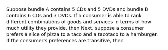 Suppose bundle A contains 5 CDs and 5 DVDs and bundle B contains 6 CDs and 3 DVDs. If a consumer is able to rank different combinations of goods and services in terms of how much utility they​ provide, then ​Next, suppose a consumer prefers a slice of pizza to a taco and a tacotaco to a hamburger. If the​ consumer's preferences are​ transitive, then