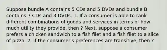 Suppose bundle A contains 5 CDs and 5 DVDs and bundle B contains 7 CDs and 3 DVDs. 1. If a consumer is able to rank different combinations of goods and services in terms of how much utility they​ provide, then ? Next, suppose a consumer prefers a chicken sandwich to a fish filet and a fish filet to a slice of pizza. 2. If the​ consumer's preferences are​ transitive, then ?