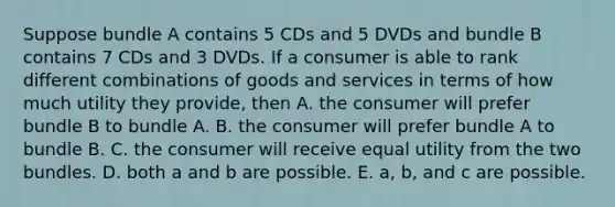 Suppose bundle A contains 5 CDs and 5 DVDs and bundle B contains 7 CDs and 3 DVDs. If a consumer is able to rank different combinations of goods and services in terms of how much utility they​ provide, then A. the consumer will prefer bundle B to bundle A. B. the consumer will prefer bundle A to bundle B. C. the consumer will receive equal utility from the two bundles. D. both a and b are possible. E. ​a, b, and c are possible.