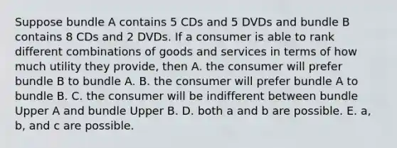 Suppose bundle A contains 5 CDs and 5 DVDs and bundle B contains 8 CDs and 2 DVDs. If a consumer is able to rank different combinations of goods and services in terms of how much utility they​ provide, then A. the consumer will prefer bundle B to bundle A. B. the consumer will prefer bundle A to bundle B. C. the consumer will be indifferent between bundle Upper A and bundle Upper B. D. both a and b are possible. E. a, b, and c are possible.