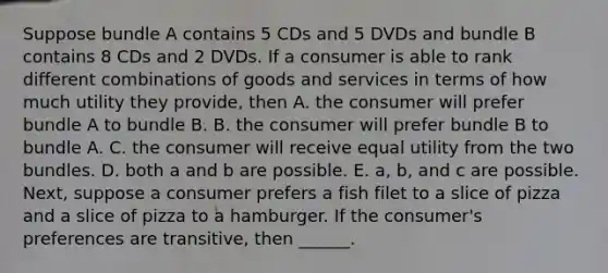 Suppose bundle A contains 5 CDs and 5 DVDs and bundle B contains 8 CDs and 2 DVDs. If a consumer is able to rank different combinations of goods and services in terms of how much utility they​ provide, then A. the consumer will prefer bundle A to bundle B. B. the consumer will prefer bundle B to bundle A. C. the consumer will receive equal utility from the two bundles. D. both a and b are possible. E. ​a, b, and c are possible. Next, suppose a consumer prefers a fish filet to a slice of pizza and a slice of pizza to a hamburger. If the​ consumer's preferences are​ transitive, then ______.