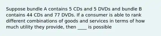 Suppose bundle A contains 5 CDs and 5 DVDs and bundle B contains 44 CDs and 77 DVDs. If a consumer is able to rank different combinations of goods and services in terms of how much utility they​ provide, then ____ is possible