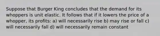 Suppose that Burger King concludes that the demand for its whoppers is unit elastic. It follows that if it lowers the price of a whopper, its profits: a) will necessarily rise b) may rise or fall c) will necessarily fall d) will necessarily remain constant