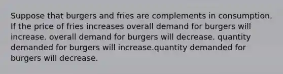 Suppose that burgers and fries are complements in consumption. If the price of fries increases overall demand for burgers will increase. overall demand for burgers will decrease. quantity demanded for burgers will increase.quantity demanded for burgers will decrease.