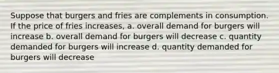 Suppose that burgers and fries are complements in consumption. If the price of fries increases, a. overall demand for burgers will increase b. overall demand for burgers will decrease c. quantity demanded for burgers will increase d. quantity demanded for burgers will decrease