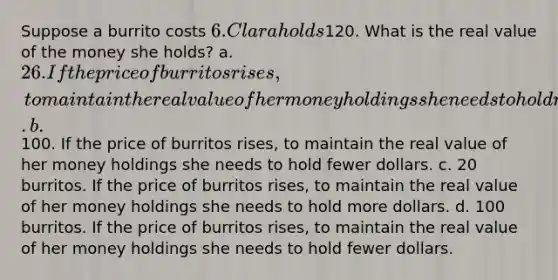 Suppose a burrito costs 6. Clara holds120. What is the real value of the money she holds? a. 26. If the price of burritos rises, to maintain the real value of her money holdings she needs to hold more dollars. b.100. If the price of burritos rises, to maintain the real value of her money holdings she needs to hold fewer dollars. c. 20 burritos. If the price of burritos rises, to maintain the real value of her money holdings she needs to hold more dollars. d. 100 burritos. If the price of burritos rises, to maintain the real value of her money holdings she needs to hold fewer dollars.