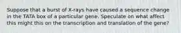 Suppose that a burst of X-rays have caused a sequence change in the TATA box of a particular gene. Speculate on what affect this might this on the transcription and translation of the gene?