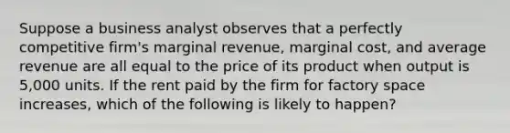 Suppose a business analyst observes that a perfectly competitive firm's marginal revenue, marginal cost, and average revenue are all equal to the price of its product when output is 5,000 units. If the rent paid by the firm for factory space increases, which of the following is likely to happen?