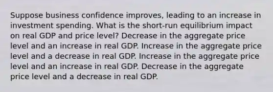 Suppose business confidence improves, leading to an increase in investment spending. What is the short-run equilibrium impact on real GDP and price level? Decrease in the aggregate price level and an increase in real GDP. Increase in the aggregate price level and a decrease in real GDP. Increase in the aggregate price level and an increase in real GDP. Decrease in the aggregate price level and a decrease in real GDP.