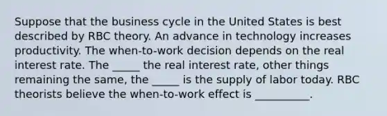 Suppose that the business cycle in the United States is best described by RBC theory. An advance in technology increases productivity. The​ when-to-work decision depends on the real interest rate. The​ _____ the real interest​ rate, other things remaining the​ same, the​ _____ is the supply of labor today. RBC theorists believe the​ when-to-work effect is __________.