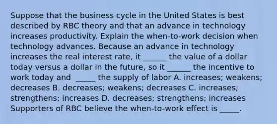 Suppose that the business cycle in the United States is best described by RBC theory and that an advance in technology increases productivity. Explain the​ when-to-work decision when technology advances. Because an advance in technology increases the real interest​ rate, it​ ______ the value of a dollar today versus a dollar in the​ future, so it​ ______ the incentive to work today and ​ _____ the supply of labor A. increases; weakens; decreases B. decreases; weakens; decreases C. increases​; ​strengthens; increases D. decreases; strengthens; increases Supporters of RBC believe the​ when-to-work effect is _____.