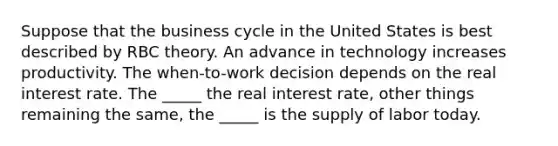 Suppose that the business cycle in the United States is best described by RBC theory. An advance in technology increases productivity. The​ when-to-work decision depends on the real interest rate. The​ _____ the real interest​ rate, other things remaining the​ same, the​ _____ is the supply of labor today.