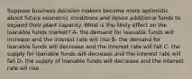 Suppose business decision makers become more optimistic about future economic conditions and desire additional funds to expand their plant capacity. What is the likely effect on the loanable funds market? A- the demand for loanable funds will increase and the interest rate will rise B- the demand for loanable funds will decrease and the interest rate will fall C- the supply for loanable funds will decrease and the interest rate will fall D- the supply of loanable funds will decrease and the interest rate wil rise