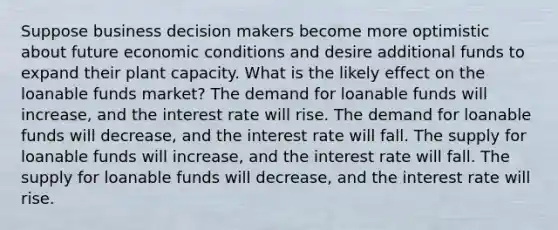 Suppose business decision makers become more optimistic about future economic conditions and desire additional funds to expand their plant capacity. What is the likely effect on the loanable funds market? The demand for loanable funds will increase, and the interest rate will rise. The demand for loanable funds will decrease, and the interest rate will fall. The supply for loanable funds will increase, and the interest rate will fall. The supply for loanable funds will decrease, and the interest rate will rise.