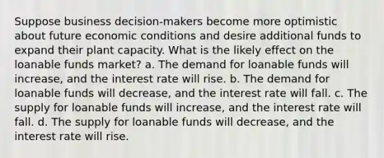 Suppose business decision-makers become more optimistic about future economic conditions and desire additional funds to expand their plant capacity. What is the likely effect on the loanable funds market? a. The demand for loanable funds will increase, and the interest rate will rise. b. The demand for loanable funds will decrease, and the interest rate will fall. c. The supply for loanable funds will increase, and the interest rate will fall. d. The supply for loanable funds will decrease, and the interest rate will rise.