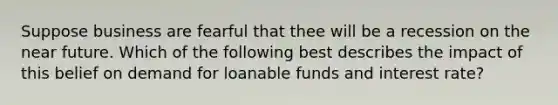 Suppose business are fearful that thee will be a recession on the near future. Which of the following best describes the impact of this belief on demand for loanable funds and interest rate?