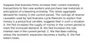 Suppose that business firms increase their current monetary transactions to hire new workers and purchase raw materials in anticipation of a booming economy. This raises aggregate demand for money in the current period. The concept of reverse causation used by real business cycle theorists to explain that money is a procyclical​ variable, suggests that in such a situation A. the Fed increases the supply of money in the current period to meet the increased demand. B. the Fed increases the real interest rate in the current period. C. the Fed does​ nothing, unless the economic expansion becomes a reality. D. the Fed lowers taxes.