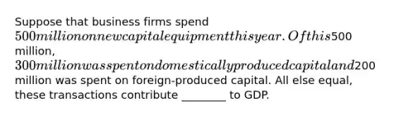 Suppose that business firms spend 500 million on new capital equipment this year. Of this500 million, 300 million was spent on domestically produced capital and200 million was spent on foreign-produced capital. All else equal, these transactions contribute ________ to GDP.