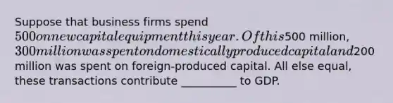 Suppose that business firms spend 500 on new capital equipment this year. Of this500 million, 300 million was spent on domestically produced capital and200 million was spent on foreign-produced capital. All else equal, these transactions contribute __________ to GDP.