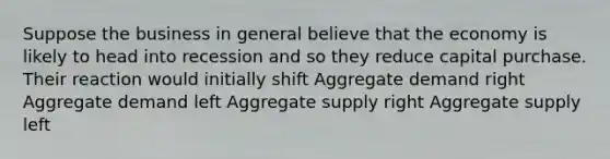 Suppose the business in general believe that the economy is likely to head into recession and so they reduce capital purchase. Their reaction would initially shift Aggregate demand right Aggregate demand left Aggregate supply right Aggregate supply left