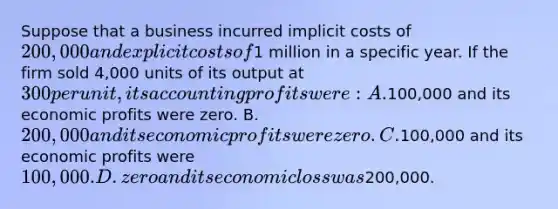 Suppose that a business incurred implicit costs of 200,000 and explicit costs of1 million in a specific year. If the firm sold 4,000 units of its output at 300 per unit, its accounting profits were: A.100,000 and its economic profits were zero. B. 200,000 and its economic profits were zero. C.100,000 and its economic profits were 100,000. D. zero and its economic loss was200,000.