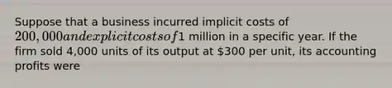 Suppose that a business incurred implicit costs of 200,000 and explicit costs of1 million in a specific year. If the firm sold 4,000 units of its output at 300 per unit, its accounting profits were