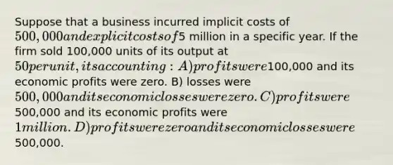 Suppose that a business incurred implicit costs of 500,000 and explicit costs of5 million in a specific year. If the firm sold 100,000 units of its output at 50 per unit, its accounting: A) profits were100,000 and its economic profits were zero. B) losses were 500,000 and its economic losses were zero. C) profits were500,000 and its economic profits were 1 million. D) profits were zero and its economic losses were500,000.